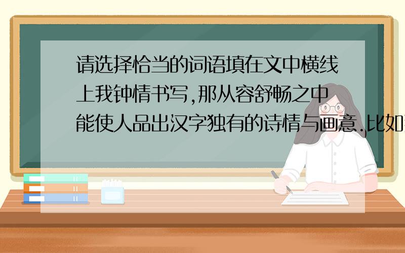 请选择恰当的词语填在文中横线上我钟情书写,那从容舒畅之中能使人品出汉字独有的诗情与画意.比如那“木”,那“林”,那“森”,书写之间隙,能让你品出垂柳婀娜的情韵,能让你想到苍松挺