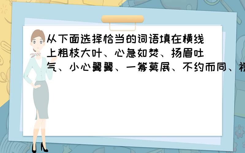 从下面选择恰当的词语填在横线上粗枝大叶、心急如焚、扬眉吐气、小心翼翼、一筹莫展、不约而同、视死如归、面红耳赤、不屈不挠、疑惑不解1、含有近义词的成语有2、形容任务心情的