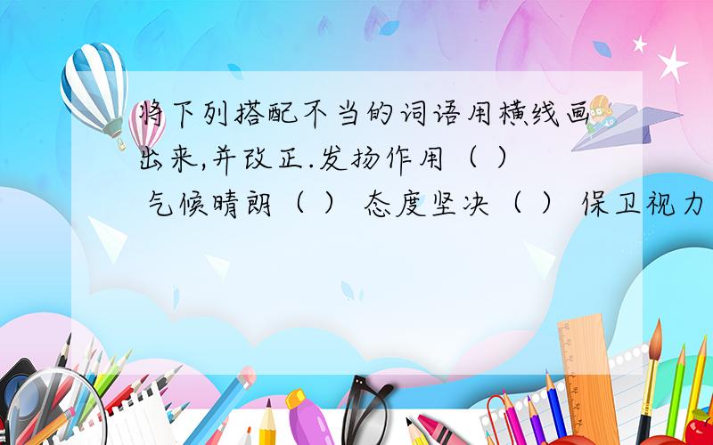 将下列搭配不当的词语用横线画出来,并改正.发扬作用（ ） 气候晴朗（ ） 态度坚决（ ） 保卫视力（　）　发言强烈（　）改善错误（　）　备注：打得好的给悬赏金40