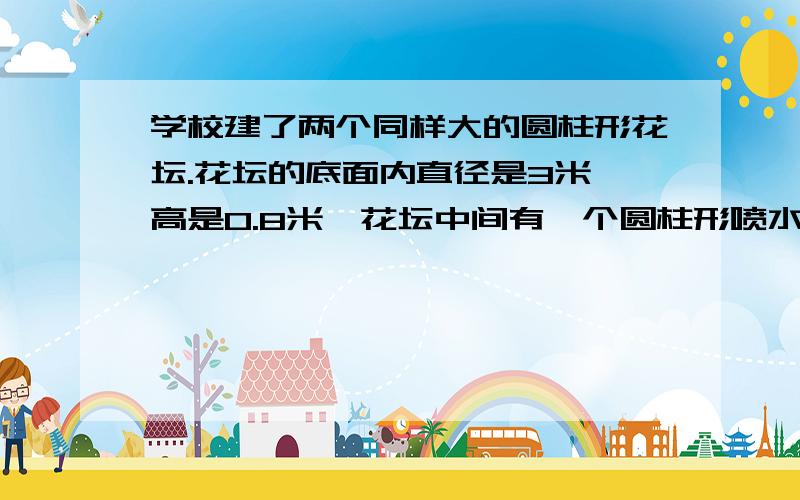 学校建了两个同样大的圆柱形花坛.花坛的底面内直径是3米,高是0.8米,花坛中间有一个圆柱形喷水池学校建了两个同样大的圆柱形花坛.花坛的底面内直径是3米,高是0.8米,坛中间有一个圆柱形