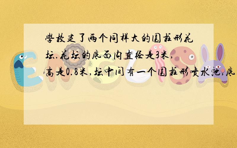 学校建了两个同样大的圆柱形花坛.花坛的底面内直径是3米,高是0.8米,坛中间有一个圆柱形喷水池,底面周长为3.14米（1）喷水池的占地面积为多少平方米?（2）如果花坛内需要填土的高度是0.5