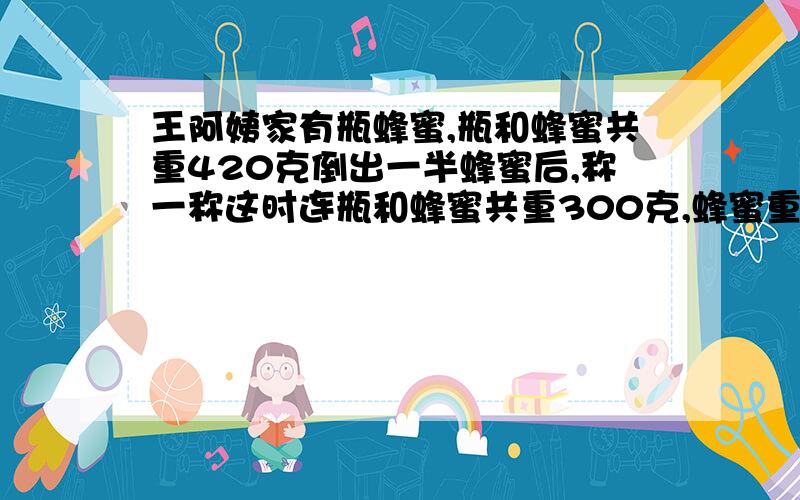 王阿姨家有瓶蜂蜜,瓶和蜂蜜共重420克倒出一半蜂蜜后,称一称这时连瓶和蜂蜜共重300克,蜂蜜重多少克,瓶重