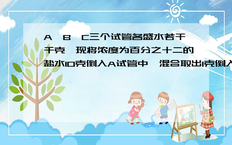 A、B、C三个试管各盛水若干千克,现将浓度为百分之十二的盐水10克倒入A试管中,混合取出1克倒入 B试管中,合后再取出10克倒入C试管中.结A、B、C三个试管中盐水的浓度分别是百分之六,百分之