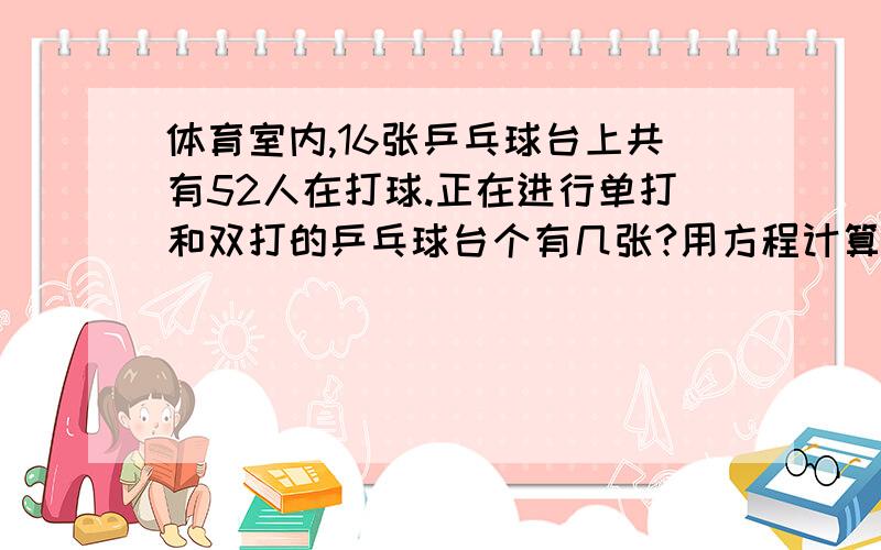 体育室内,16张乒乓球台上共有52人在打球.正在进行单打和双打的乒乓球台个有几张?用方程计算带过程!