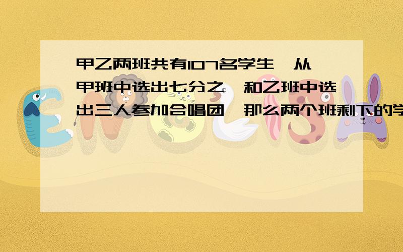 甲乙两班共有107名学生,从甲班中选出七分之一和乙班中选出三人参加合唱团,那么两个班剩下的学生人数相等,原来甲乙两班,各有多少人?