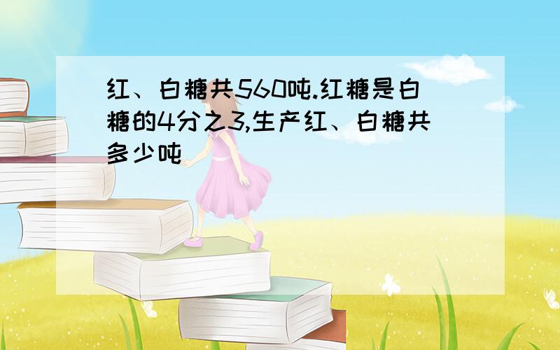 红、白糖共560吨.红糖是白糖的4分之3,生产红、白糖共多少吨