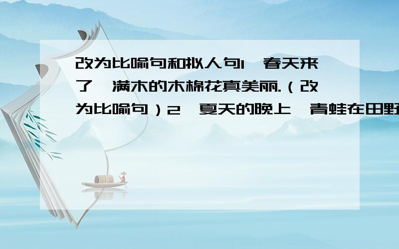 改为比喻句和拟人句1、春天来了,满木的木棉花真美丽.（改为比喻句）2、夏天的晚上,青蛙在田野里高声叫着（改为拟人句）就这两个