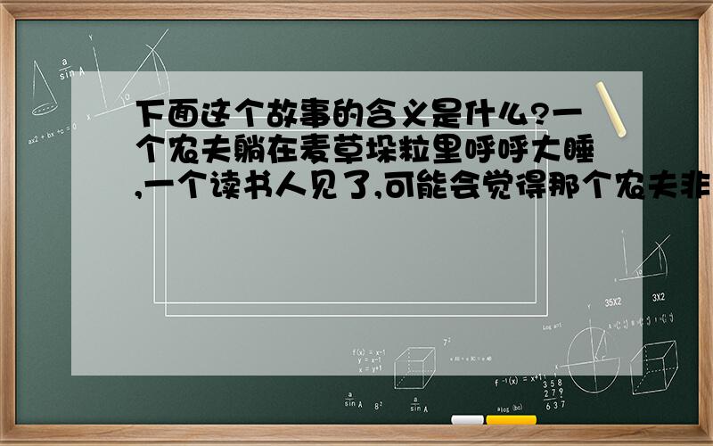 下面这个故事的含义是什么?一个农夫躺在麦草垛粒里呼呼大睡,一个读书人见了,可能会觉得那个农夫非常的不幸,家里没有地方躺,只好将就在这里凑合一下.但是,那个农夫却未必这样看,他可