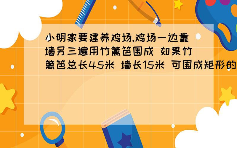 小明家要建养鸡场,鸡场一边靠墙另三遍用竹篱笆围成 如果竹篱笆总长45米 墙长15米 可围成矩形的养鸡场面积面积最大是多少2.围成鸡场的面积可否恰好是100平方米..请计算并画出草图说明..