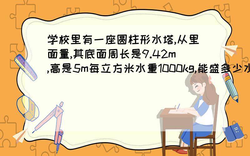 学校里有一座圆柱形水塔,从里面量,其底面周长是9.42m,高是5m每立方米水重1000kg,能盛多少水