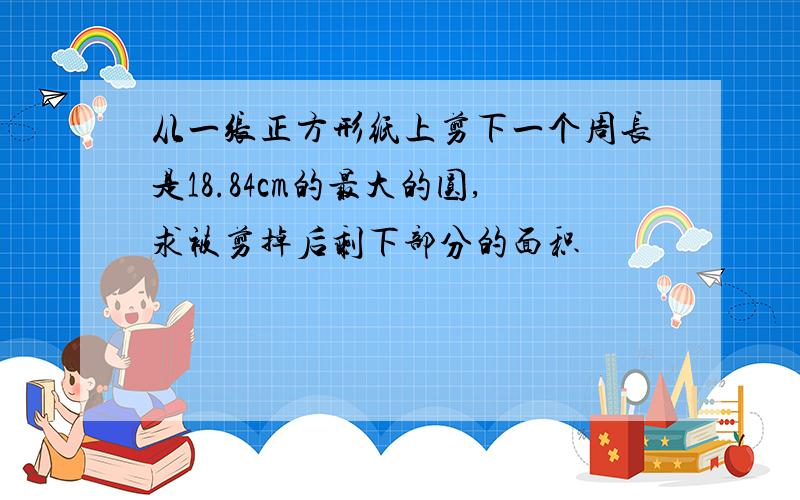 从一张正方形纸上剪下一个周长是18.84cm的最大的圆,求被剪掉后剩下部分的面积