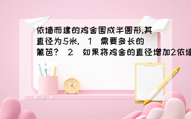 依墙而建的鸡舍围成半圆形,其直径为5米,（1）需要多长的篱笆?（2）如果将鸡舍的直径增加2依墙而建的鸡舍围成半圆形,其直径为5米,（1）需要多长的篱笆?（2）如果将鸡舍的直径增加2米,增