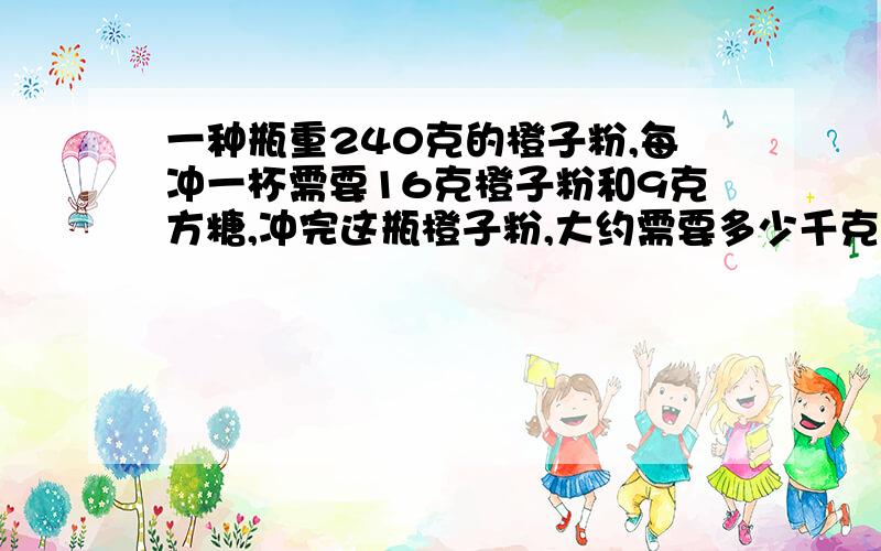 一种瓶重240克的橙子粉,每冲一杯需要16克橙子粉和9克方糖,冲完这瓶橙子粉,大约需要多少千克