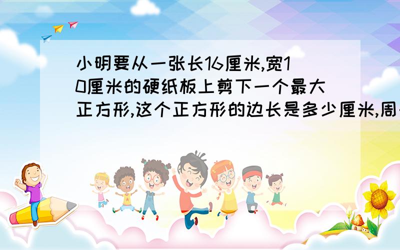 小明要从一张长16厘米,宽10厘米的硬纸板上剪下一个最大正方形,这个正方形的边长是多少厘米,周长是多少厘米