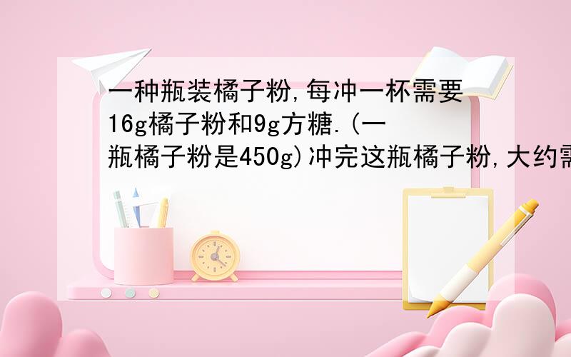 一种瓶装橘子粉,每冲一杯需要16g橘子粉和9g方糖.(一瓶橘子粉是450g)冲完这瓶橘子粉,大约需要多少克方糖?谢谢学霸,快.速度.