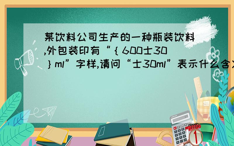 某饮料公司生产的一种瓶装饮料,外包装印有“｛600士30｝ml”字样,请问“士30ml”表示什么含义?质检局对