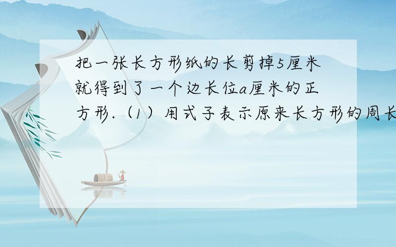 把一张长方形纸的长剪掉5厘米就得到了一个边长位a厘米的正方形.（1）用式子表示原来长方形的周长.把一张长方形纸的长剪掉5厘米就得到了一个边长位a厘米的正方形.（1）用式子表示原来