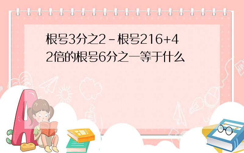 根号3分之2-根号216+42倍的根号6分之一等于什么