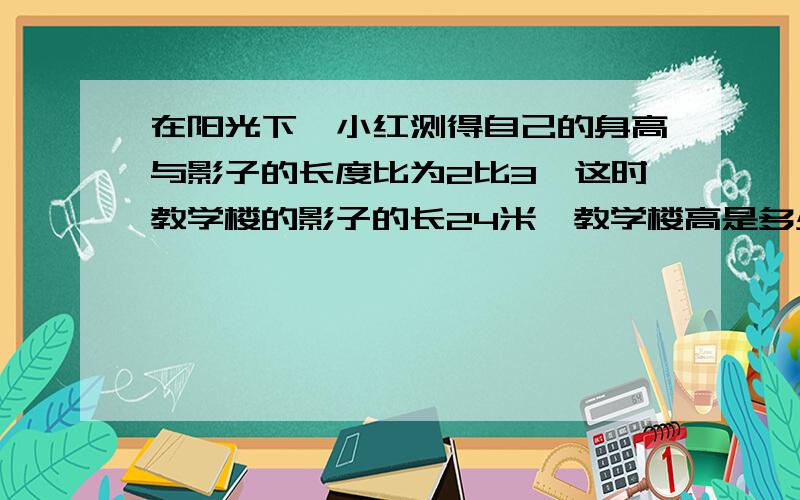 在阳光下,小红测得自己的身高与影子的长度比为2比3,这时教学楼的影子的长24米,教学楼高是多少