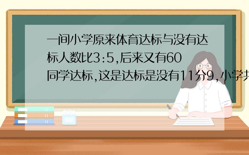 一间小学原来体育达标与没有达标人数比3:5,后来又有60同学达标,这是达标是没有11分9,小学共有同学