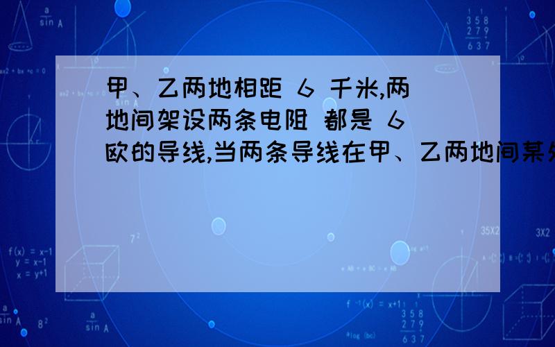 甲、乙两地相距 6 千米,两地间架设两条电阻 都是 6 欧的导线,当两条导线在甲、乙两地间某处发生短路时,接在甲 地的电压表读数为 6 伏,电流表读数为 1.2 安,发生短路处距甲地的距 离为多大