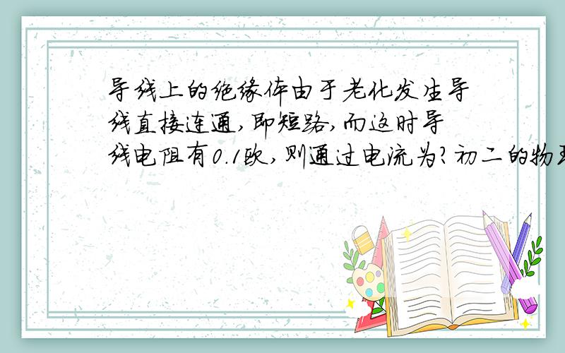 导线上的绝缘体由于老化发生导线直接连通,即短路,而这时导线电阻有0.1欧,则通过电流为?初二的物理题,帮忙做一下,谢谢