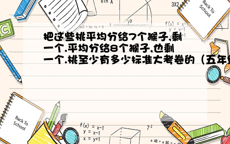 把这些桃平均分给7个猴子,剩一个.平均分给8个猴子,也剩一个.桃至少有多少标准大考卷的（五年级）