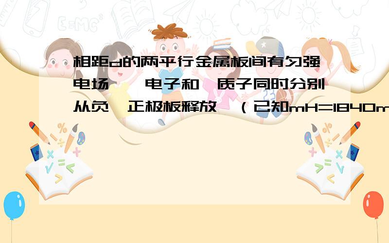 相距d的两平行金属板间有匀强电场,一电子和一质子同时分别从负、正极板释放,（已知mH=1840me)求(1)它们相遇前瞬间的速度比vH/ve=?(2)它们相遇处距正极板的距离d1=?一小时内,