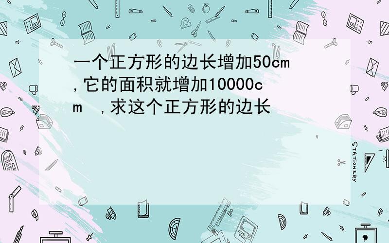 一个正方形的边长增加50cm,它的面积就增加10000cm²,求这个正方形的边长