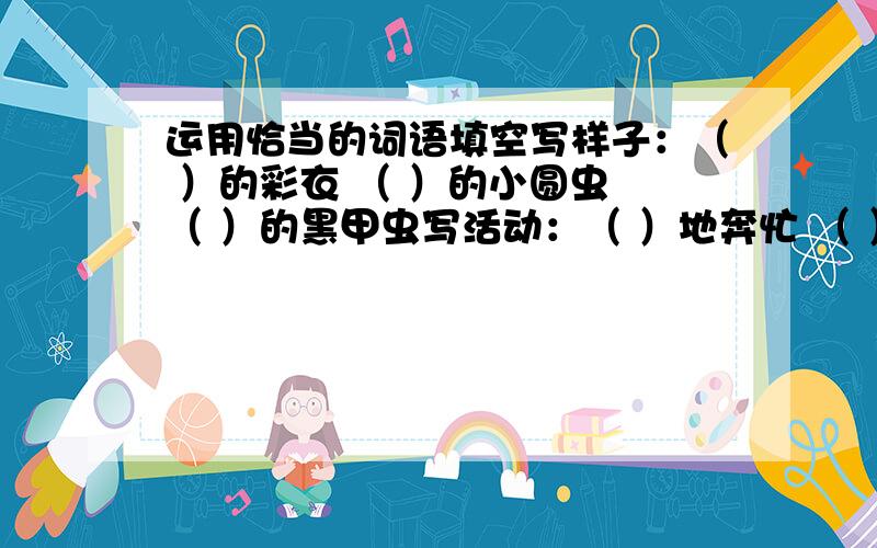 运用恰当的词语填空写样子：（ ）的彩衣 （ ）的小圆虫 （ ）的黑甲虫写活动：（ ）地奔忙 （ ）地交流 （ ）的往来写神情：（ ）的目光 （ ）地对视 （ ）地振着翅膀