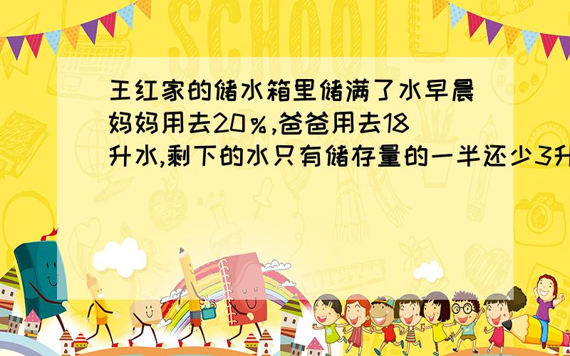 王红家的储水箱里储满了水早晨妈妈用去20％,爸爸用去18升水,剩下的水只有储存量的一半还少3升.王红家的的储水箱的容积是多少升不可以用方程