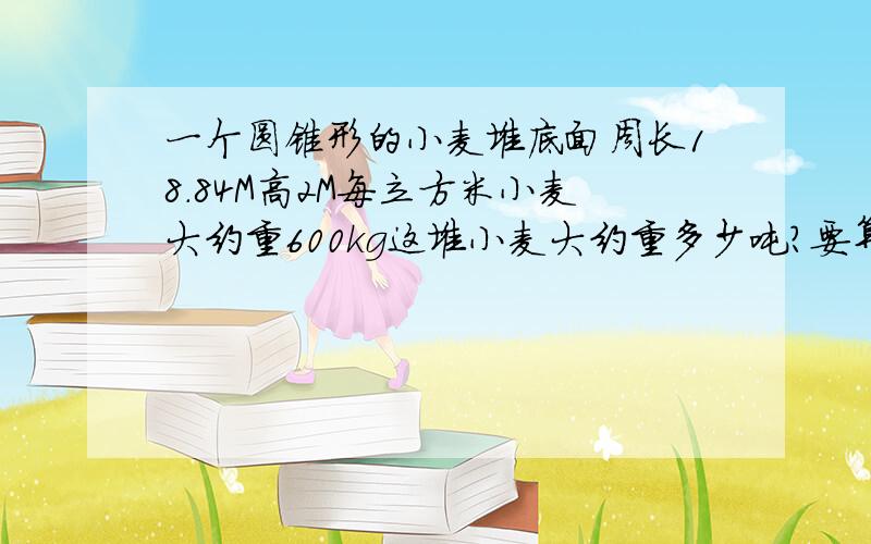 一个圆锥形的小麦堆底面周长18.84M高2M每立方米小麦大约重600kg这堆小麦大约重多少吨?要算式要写完整