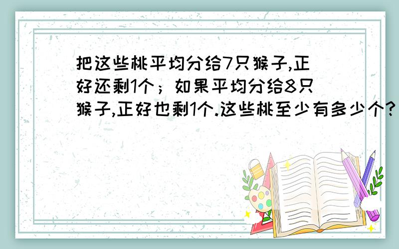 把这些桃平均分给7只猴子,正好还剩1个；如果平均分给8只猴子,正好也剩1个.这些桃至少有多少个?