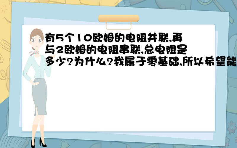 有5个10欧姆的电阻并联,再与2欧姆的电阻串联,总电阻是多少?为什么?我属于零基础,所以希望能得到很详细的解释.