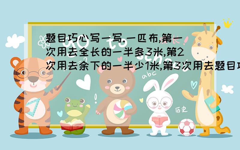 题目巧心写一写.一匹布,第一次用去全长的一半多3米,第2次用去余下的一半少1米,第3次用去题目巧心写一写.一匹布,第一次用去全长的一半多3米,第2次用去余下的一半少1米,第3次用去5米,最后