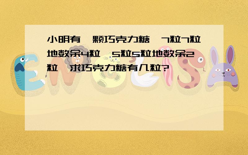 小明有一颗巧克力糖,7粒7粒地数余4粒,5粒5粒地数余2粒,求巧克力糖有几粒?