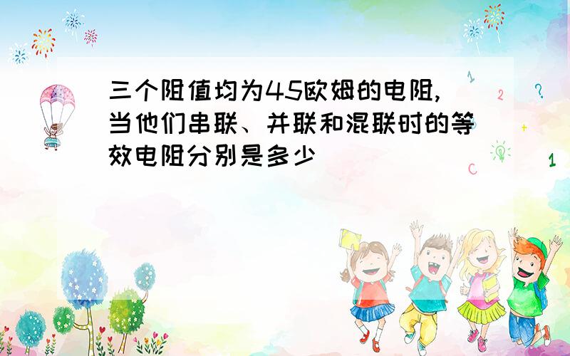 三个阻值均为45欧姆的电阻,当他们串联、并联和混联时的等效电阻分别是多少