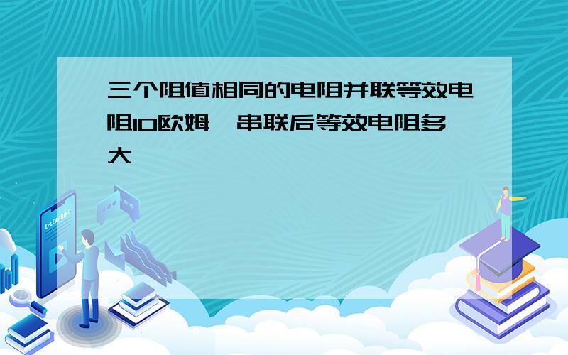 三个阻值相同的电阻并联等效电阻10欧姆,串联后等效电阻多大