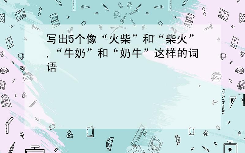 写出5个像“火柴”和“柴火”,“牛奶”和“奶牛”这样的词语