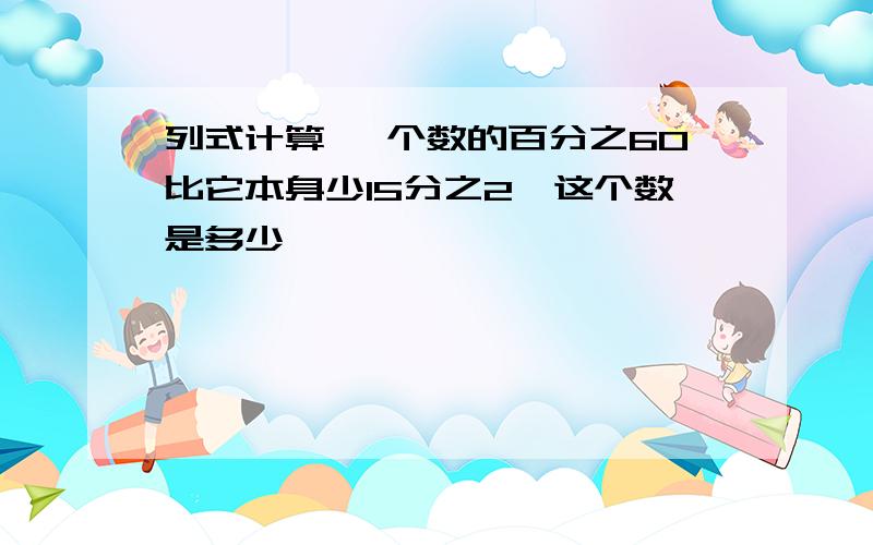 列式计算 一个数的百分之60比它本身少15分之2,这个数是多少