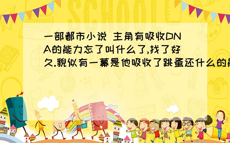 一部都市小说 主角有吸收DNA的能力忘了叫什么了,找了好久.貌似有一幕是他吸收了跳蚤还什么的能力,晚上跳的很高.