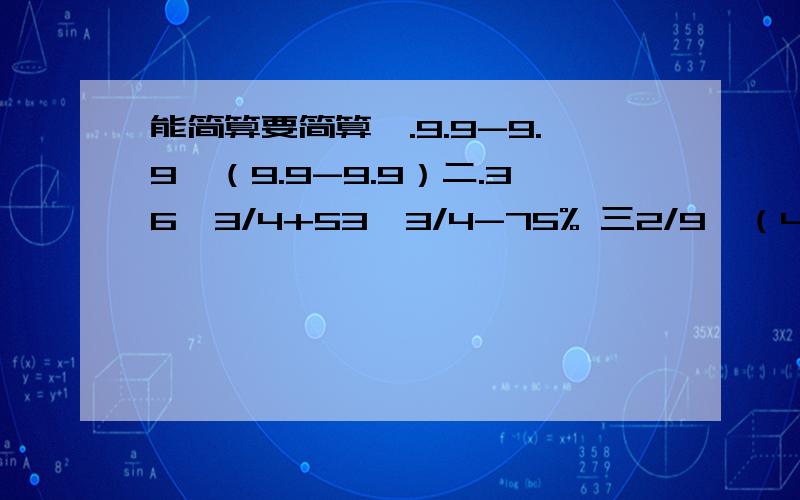 能简算要简算一.9.9-9.9*（9.9-9.9）二.36*3/4+53*3/4-75% 三2/9÷（4/15*5/6+5/6）四.605*99+605五.[1/2-（1/3-1/4）]÷5/24