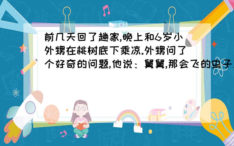 前几天回了趟家,晚上和6岁小外甥在桃树底下乘凉.外甥问了个好奇的问题,他说：舅舅,那会飞的虫子屁股怎么会发光?其实当时我自己也不清楚为什么萤火虫的屁股会发光,只是告诉他那虫子叫