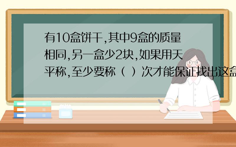 有10盒饼干,其中9盒的质量相同,另一盒少2块,如果用天平称,至少要称（ ）次才能保证找出这盒饼干.在下图中填出称的过程.请做过这题的童鞋帮帮忙啦,我不要只有答案,