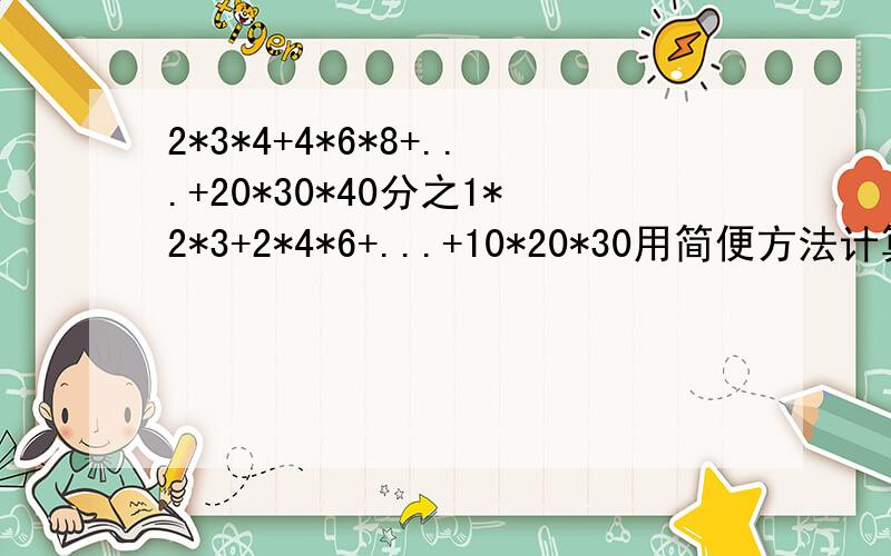 2*3*4+4*6*8+...+20*30*40分之1*2*3+2*4*6+...+10*20*30用简便方法计算高手请来回答,谢谢