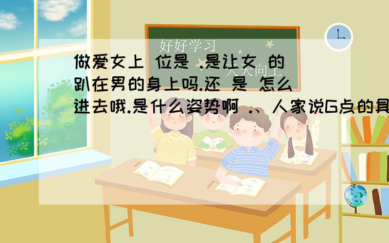 做爱女上 位是 .是让女 的趴在男的身上吗.还 是 怎么进去哦.是什么姿势啊 .、人家说G点的具体位置是在离阴道口5厘米处,G点有凸起的小颗粒.一般相当于1分硬币大小,女性上位背面可以有效