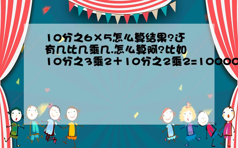 10分之6×5怎么算结果?还有几比几乘几.怎么算阿?比如10分之3乘2＋10分之2乘2=10000…这个要怎么计算才得出一万的.我忘记了.一点也想不起来了.