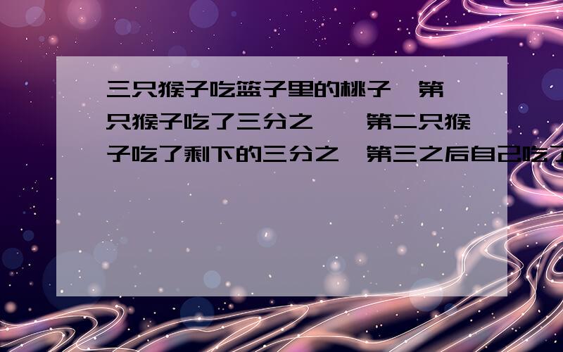 三只猴子吃篮子里的桃子,第一只猴子吃了三分之一,第二只猴子吃了剩下的三分之一第三之后自己吃了第二只猴子吃过后剩下的四分之一,最后篮子里还剩下6个桃子,问篮子里原有桃子多少个?