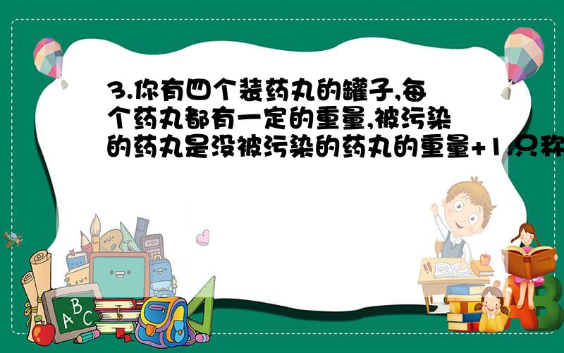 3.你有四个装药丸的罐子,每个药丸都有一定的重量,被污染的药丸是没被污染的药丸的重量+1.只称量一次,如何判断哪个罐子的药被污染了?