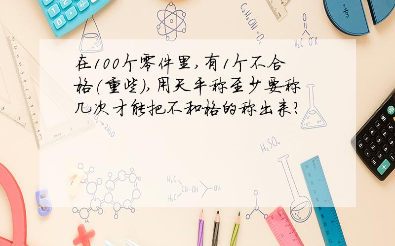 在100个零件里,有1个不合格(重些),用天平称至少要称几次才能把不和格的称出来?